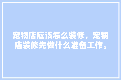 宠物店应该怎么装修，宠物店装修先做什么准备工作。 宠物店应该怎么装修，宠物店装修先做什么准备工作。 二手房