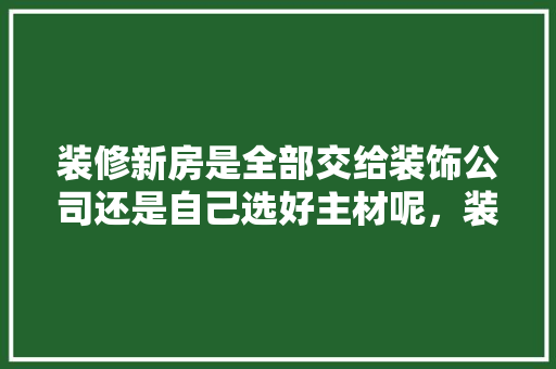 装修新房是全部交给装饰公司还是自己选好主材呢，装修前要准备什么主材呢。 装修新房是全部交给装饰公司还是自己选好主材呢，装修前要准备什么主材呢。 二手房