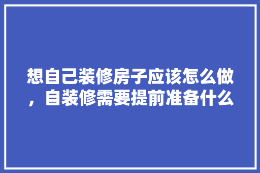 想自己装修房子应该怎么做，自装修需要提前准备什么东西。 想自己装修房子应该怎么做，自装修需要提前准备什么东西。 装修知识