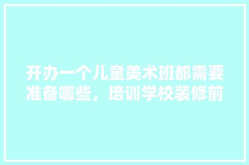 开办一个儿童美术班都需要准备哪些，培训学校装修前准备什么东西。 开办一个儿童美术班都需要准备哪些，培训学校装修前准备什么东西。 家居装饰