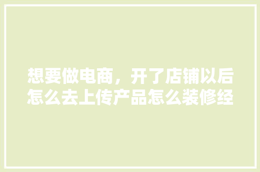 想要做电商，开了店铺以后怎么去上传产品怎么装修经营呢，淘宝装修以前准备什么东西。 想要做电商，开了店铺以后怎么去上传产品怎么装修经营呢，淘宝装修以前准备什么东西。 家居设计