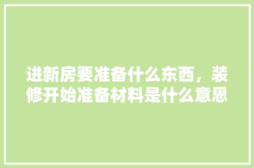 进新房要准备什么东西，装修开始准备材料是什么意思。 进新房要准备什么东西，装修开始准备材料是什么意思。 装修知识