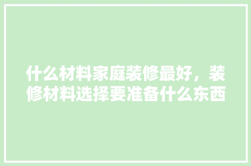 什么材料家庭装修最好，装修材料选择要准备什么东西。 什么材料家庭装修最好，装修材料选择要准备什么东西。 家居设计