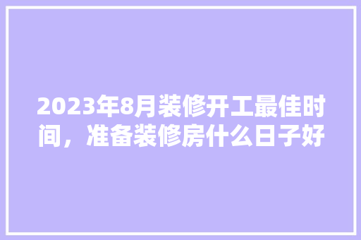 2023年8月装修开工最佳时间，准备装修房什么日子好呢。 2023年8月装修开工最佳时间，准备装修房什么日子好呢。 二手房