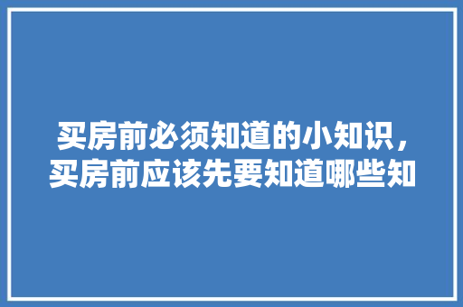买房前必须知道的小知识，买房前应该先要知道哪些知识要点。 买房前必须知道的小知识，买房前应该先要知道哪些知识要点。 买房须知