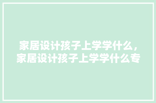家居设计孩子上学学什么，家居设计孩子上学学什么专业。 家居设计孩子上学学什么，家居设计孩子上学学什么专业。 家居设计