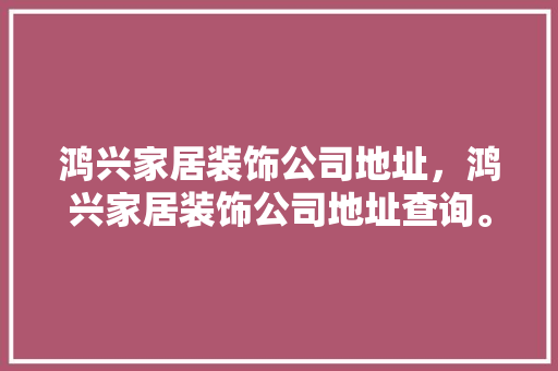 鸿兴家居装饰公司地址，鸿兴家居装饰公司地址查询。 鸿兴家居装饰公司地址，鸿兴家居装饰公司地址查询。 家居装饰