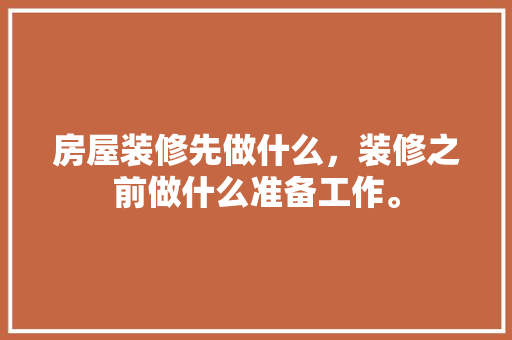 房屋装修先做什么，装修之前做什么准备工作。 房屋装修先做什么，装修之前做什么准备工作。 二手房