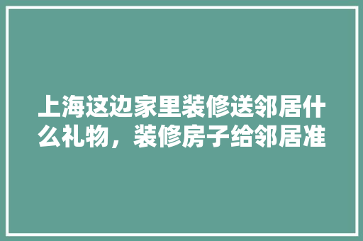 上海这边家里装修送邻居什么礼物，装修房子给邻居准备什么东西。 上海这边家里装修送邻居什么礼物，装修房子给邻居准备什么东西。 装修知识