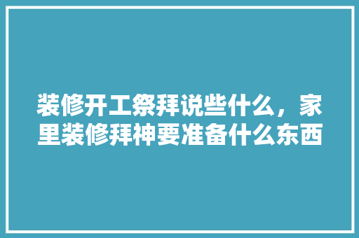装修开工祭拜说些什么，家里装修拜神要准备什么东西。 装修开工祭拜说些什么，家里装修拜神要准备什么东西。 家居设计