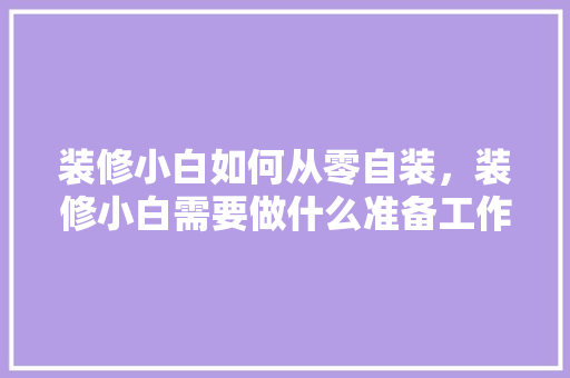 装修小白如何从零自装，装修小白需要做什么准备工作。 装修小白如何从零自装，装修小白需要做什么准备工作。 家居设计