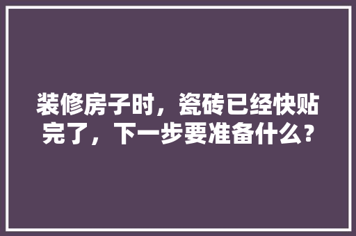 装修房子时，瓷砖已经快贴完了，下一步要准备什么？注意哪些，装修房前需要准备什么东西呢。 装修房子时，瓷砖已经快贴完了，下一步要准备什么？注意哪些，装修房前需要准备什么东西呢。 二手房