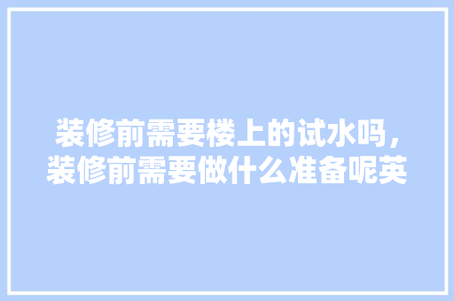 装修前需要楼上的试水吗，装修前需要做什么准备呢英语。 装修前需要楼上的试水吗，装修前需要做什么准备呢英语。 二手房