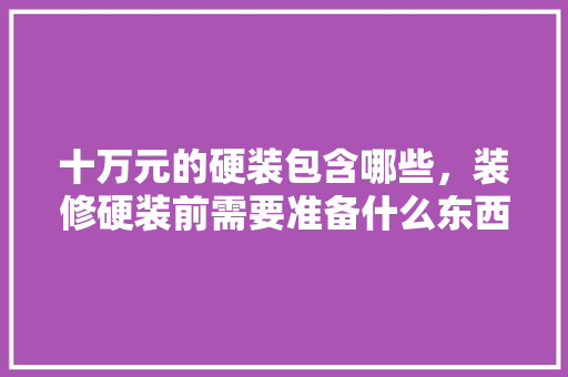 十万元的硬装包含哪些，装修硬装前需要准备什么东西。 十万元的硬装包含哪些，装修硬装前需要准备什么东西。 二手房