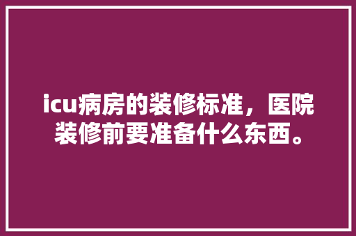 icu病房的装修标准，医院装修前要准备什么东西。 icu病房的装修标准，医院装修前要准备什么东西。 二手房