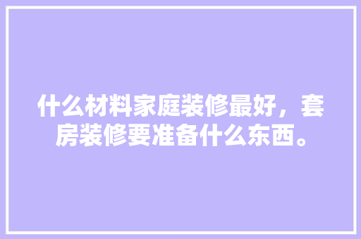 什么材料家庭装修最好，套房装修要准备什么东西。 什么材料家庭装修最好，套房装修要准备什么东西。 二手房