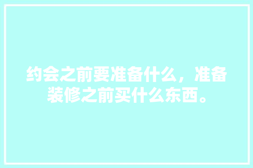 约会之前要准备什么，准备装修之前买什么东西。 约会之前要准备什么，准备装修之前买什么东西。 二手房