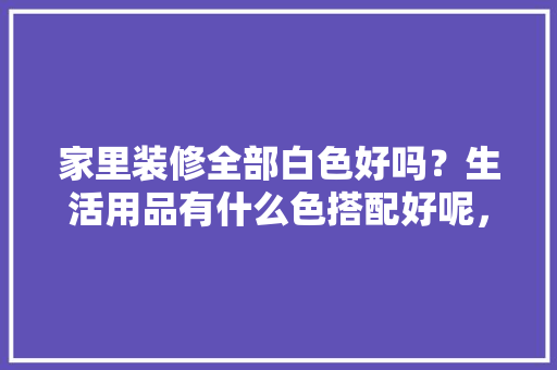 家里装修全部白色好吗？生活用品有什么色搭配好呢，装修须要准备什么日用品呢。 家里装修全部白色好吗？生活用品有什么色搭配好呢，装修须要准备什么日用品呢。 家居装饰