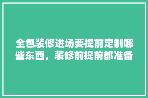 全包装修进场要提前定制哪些东西，装修前提前都准备什么东西。 全包装修进场要提前定制哪些东西，装修前提前都准备什么东西。 二手房