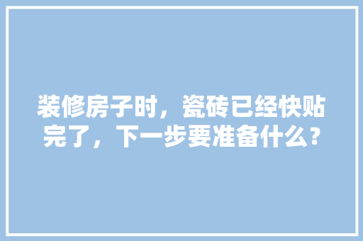 装修房子时，瓷砖已经快贴完了，下一步要准备什么？注意哪些，装修材料什么时间准备最好。 装修房子时，瓷砖已经快贴完了，下一步要准备什么？注意哪些，装修材料什么时间准备最好。 装修知识