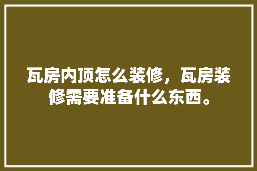 瓦房内顶怎么装修，瓦房装修需要准备什么东西。 瓦房内顶怎么装修，瓦房装修需要准备什么东西。 装修知识