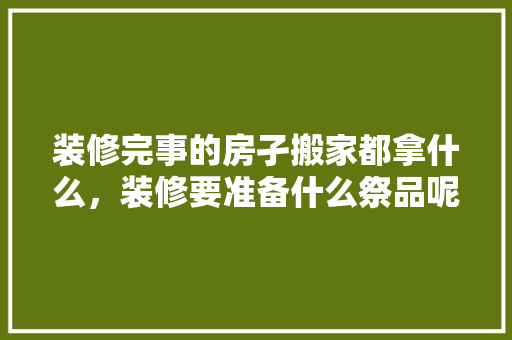 装修完事的房孑搬家都拿什么，装修要准备什么祭品呢。 装修完事的房孑搬家都拿什么，装修要准备什么祭品呢。 二手房