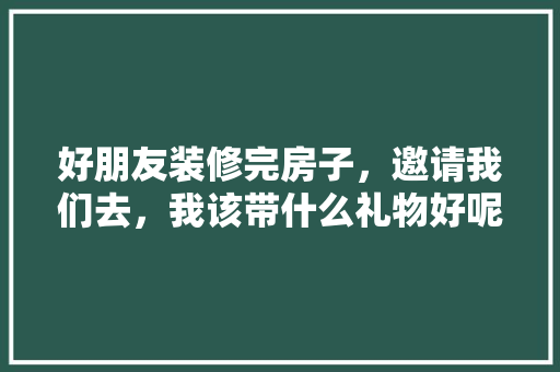 好朋友装修完房子，邀请我们去，我该带什么礼物好呢，装修好后要准备什么东西。 好朋友装修完房子，邀请我们去，我该带什么礼物好呢，装修好后要准备什么东西。 家居装饰