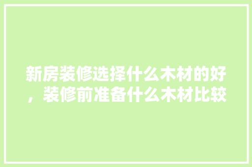 新房装修选择什么木材的好，装修前准备什么木材比较好。 新房装修选择什么木材的好，装修前准备什么木材比较好。 二手房