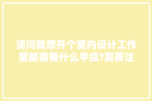 请问我想开个室内设计工作室都需要什么手续?需要注册吗?需要些什么前期准备，装修工作室准备什么东西。 请问我想开个室内设计工作室都需要什么手续?需要注册吗?需要些什么前期准备，装修工作室准备什么东西。 装修知识