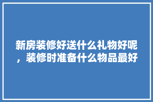 新房装修好送什么礼物好呢，装修时准备什么物品最好呢。 新房装修好送什么礼物好呢，装修时准备什么物品最好呢。 家居装饰