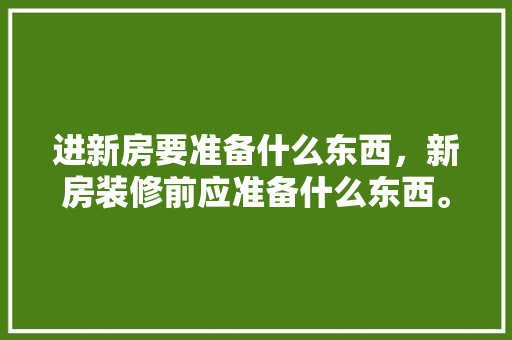 进新房要准备什么东西，新房装修前应准备什么东西。 进新房要准备什么东西，新房装修前应准备什么东西。 装修知识
