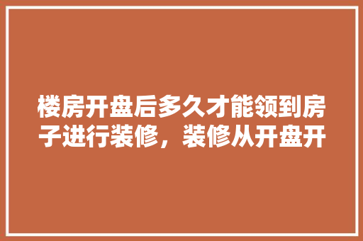 楼房开盘后多久才能领到房子进行装修，装修从开盘开始准备什么东西。 楼房开盘后多久才能领到房子进行装修，装修从开盘开始准备什么东西。 家居装饰