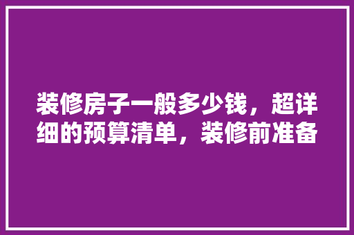 装修房子一般多少钱，超详细的预算清单，装修前准备什么预算清单比较好。 装修房子一般多少钱，超详细的预算清单，装修前准备什么预算清单比较好。 二手房