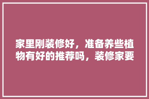 家里刚装修好，准备养些植物有好的推荐吗，装修家要准备什么东西呢图片。 家里刚装修好，准备养些植物有好的推荐吗，装修家要准备什么东西呢图片。 装修知识
