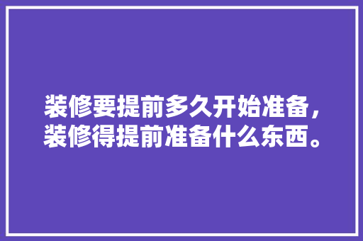 装修要提前多久开始准备，装修得提前准备什么东西。 装修要提前多久开始准备，装修得提前准备什么东西。 买房须知