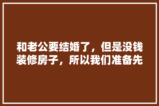 和老公要结婚了，但是没钱装修房子，所以我们准备先领证，等1、2年后再办酒席+装修。各位认为怎么样，装修前结婚还是装修后结婚。 和老公要结婚了，但是没钱装修房子，所以我们准备先领证，等1、2年后再办酒席+装修。各位认为怎么样，装修前结婚还是装修后结婚。 装修知识