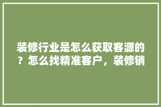 装修行业是怎么获取客源的？怎么找精准客户，装修销售要做什么准备工作。 装修行业是怎么获取客源的？怎么找精准客户，装修销售要做什么准备工作。 买房须知
