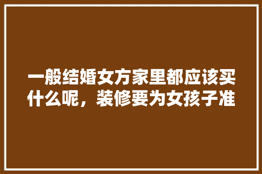 一般结婚女方家里都应该买什么呢，装修要为女孩子准备什么东西。 一般结婚女方家里都应该买什么呢，装修要为女孩子准备什么东西。 家居装饰
