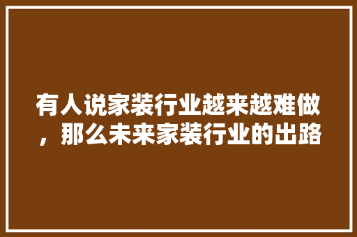 有人说家装行业越来越难做，那么未来家装行业的出路在哪里，装修前5项准备什么好呢视频。 有人说家装行业越来越难做，那么未来家装行业的出路在哪里，装修前5项准备什么好呢视频。 家居装饰