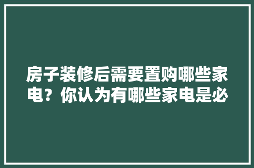 房子装修后需要置购哪些家电？你认为有哪些家电是必须买的？ 	 	 	 	 	 	 	 	 	，新房子装修要准备好什么东西。 房子装修后需要置购哪些家电？你认为有哪些家电是必须买的？ 	 	 	 	 	 	 	 	 	，新房子装修要准备好什么东西。 二手房