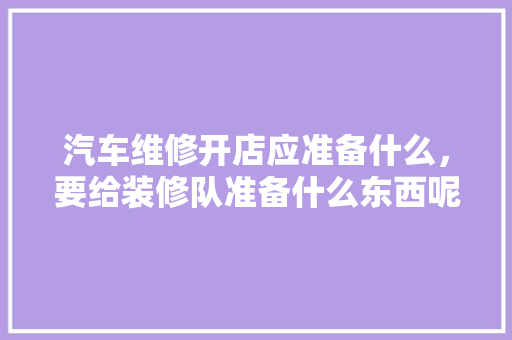 汽车维修开店应准备什么，要给装修队准备什么东西呢。 汽车维修开店应准备什么，要给装修队准备什么东西呢。 二手房