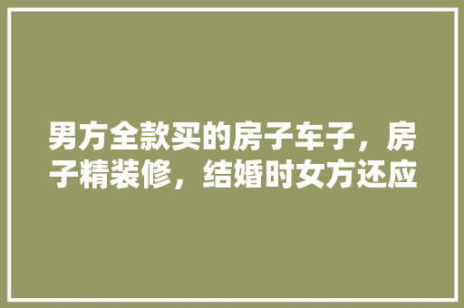 男方全款买的房子车子，房子精装修，结婚时女方还应该要彩礼吗，精装修验房准备什么材料。 男方全款买的房子车子，房子精装修，结婚时女方还应该要彩礼吗，精装修验房准备什么材料。 家居装饰