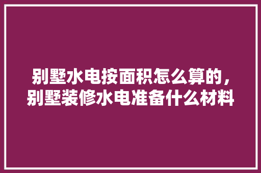 别墅水电按面积怎么算的，别墅装修水电准备什么材料。 别墅水电按面积怎么算的，别墅装修水电准备什么材料。 买房须知