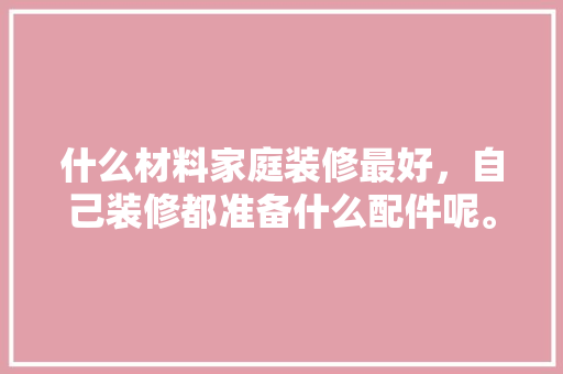 什么材料家庭装修最好，自己装修都准备什么配件呢。 什么材料家庭装修最好，自己装修都准备什么配件呢。 二手房