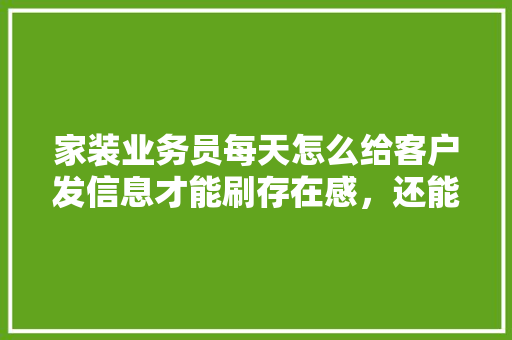 家装业务员每天怎么给客户发信息才能刷存在感，还能让客户不是那么烦躁，装修要为客户准备什么东西。 家装业务员每天怎么给客户发信息才能刷存在感，还能让客户不是那么烦躁，装修要为客户准备什么东西。 二手房