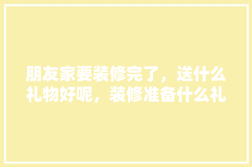 朋友家要装修完了，送什么礼物好呢，装修准备什么礼物比较好。 朋友家要装修完了，送什么礼物好呢，装修准备什么礼物比较好。 家居设计