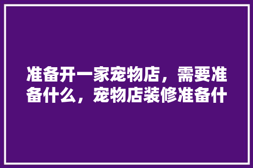 准备开一家宠物店，需要准备什么，宠物店装修准备什么材料好。 准备开一家宠物店，需要准备什么，宠物店装修准备什么材料好。 家居装饰