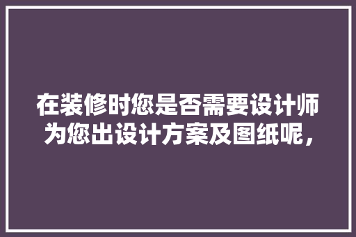 在装修时您是否需要设计师为您出设计方案及图纸呢，装修前应做什么准备工作。 在装修时您是否需要设计师为您出设计方案及图纸呢，装修前应做什么准备工作。 二手房