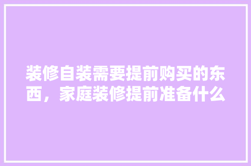 装修自装需要提前购买的东西，家庭装修提前准备什么东西。 装修自装需要提前购买的东西，家庭装修提前准备什么东西。 买房须知