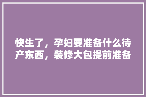快生了，孕妇要准备什么待产东西，装修大包提前准备什么东西。 快生了，孕妇要准备什么待产东西，装修大包提前准备什么东西。 家居设计